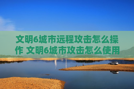 文明6城市远程攻击怎么操作 文明6城市攻击怎么使用