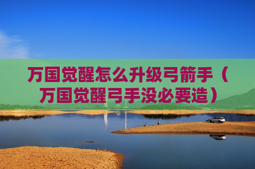 万国觉醒怎么升级弓箭手（万国觉醒弓手没必要造）
