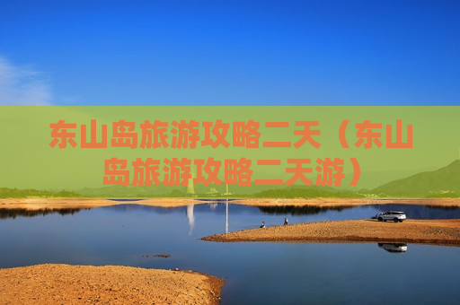 东山岛旅游攻略二天（东山岛旅游攻略二天游）