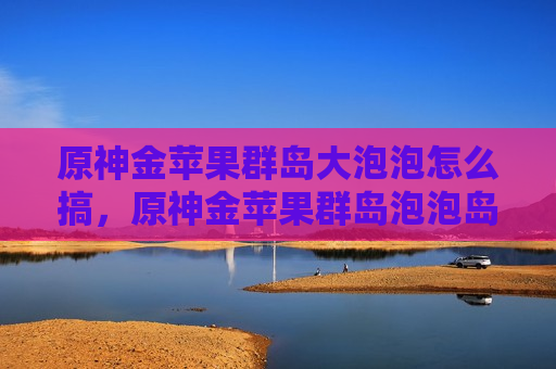 原神金苹果群岛大泡泡怎么搞，原神金苹果群岛泡泡岛