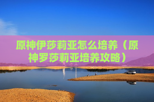 原神伊莎莉亚怎么培养（原神罗莎莉亚培养攻略）