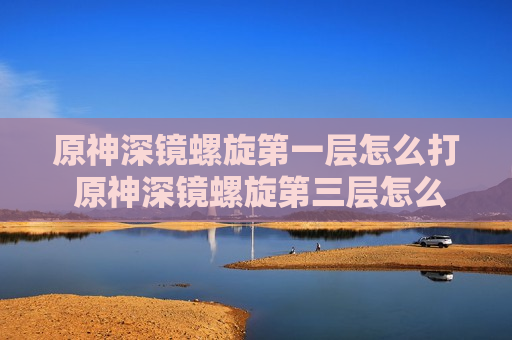 原神深镜螺旋第一层怎么打 原神深镜螺旋第三层怎么打