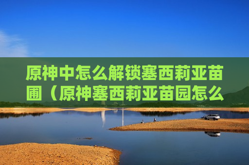 原神中怎么解锁塞西莉亚苗圃（原神塞西莉亚苗园怎么解锁）