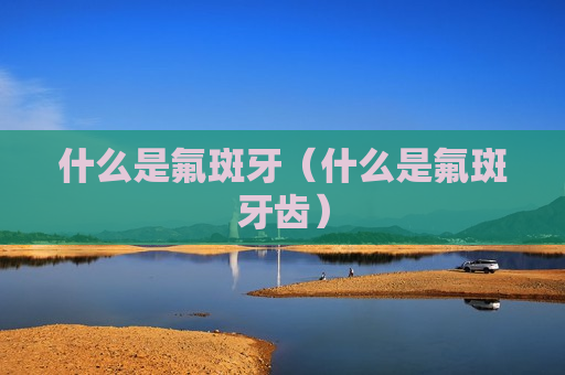 什么是氟斑牙（什么是氟斑牙齿）