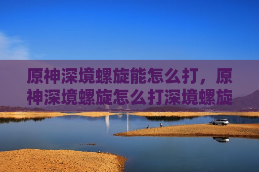 原神深境螺旋能怎么打，原神深境螺旋怎么打深境螺旋攻略技巧