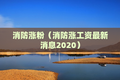 消防涨粉（消防涨工资最新消息2020）
