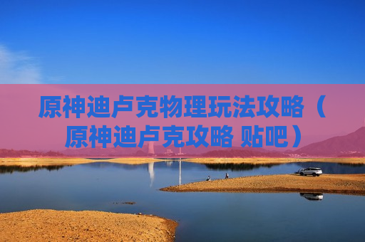 原神迪卢克物理玩法攻略（原神迪卢克攻略 贴吧）
