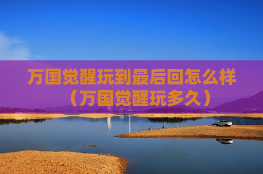 万国觉醒玩到最后回怎么样（万国觉醒玩多久）
