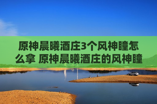 原神晨曦酒庄3个风神瞳怎么拿 原神晨曦酒庄的风神瞳怎么拿
