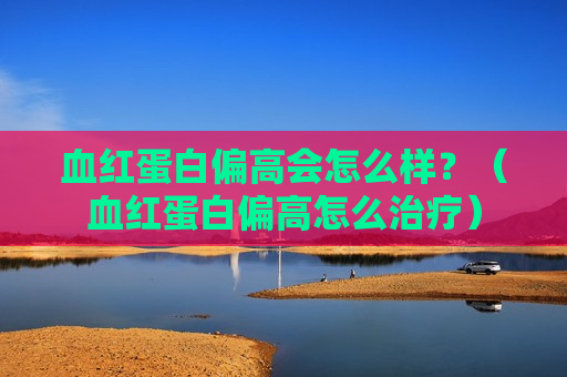血红蛋白偏高会怎么样？（血红蛋白偏高怎么治疗）