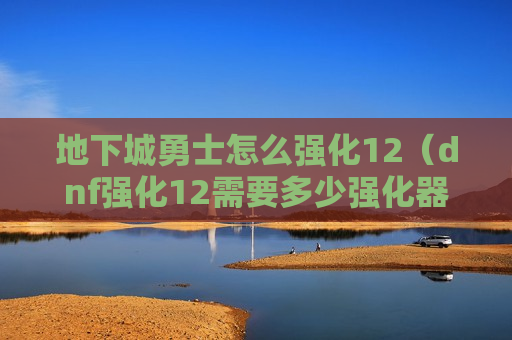 地下城勇士怎么强化12（dnf强化12需要多少强化器）