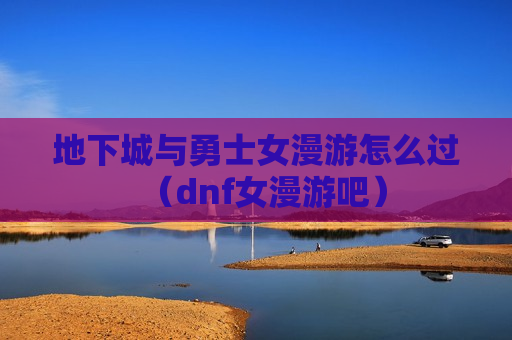 地下城与勇士女漫游怎么过（dnf女漫游吧）