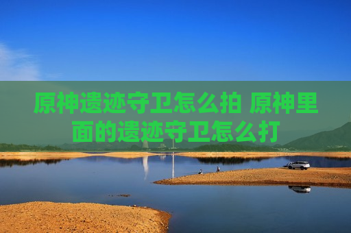 原神遗迹守卫怎么拍 原神里面的遗迹守卫怎么打