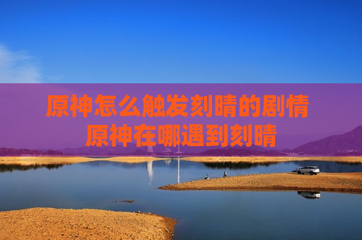 原神怎么触发刻晴的剧情 原神在哪遇到刻晴