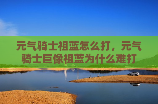 元气骑士祖蓝怎么打，元气骑士巨像祖蓝为什么难打