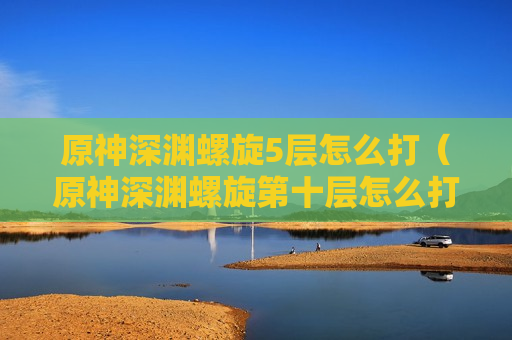 原神深渊螺旋5层怎么打（原神深渊螺旋第十层怎么打）