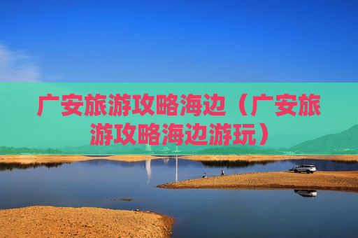 广安旅游攻略海边（广安旅游攻略海边游玩）