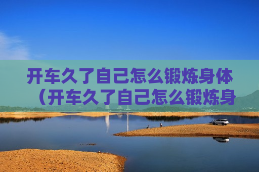 开车久了自己怎么锻炼身体（开车久了自己怎么锻炼身体视频）