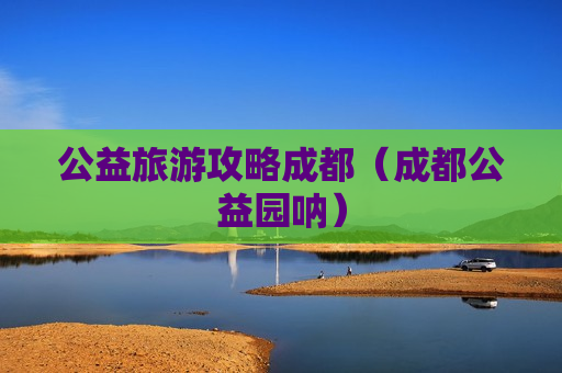 公益旅游攻略成都（成都公益园呐）