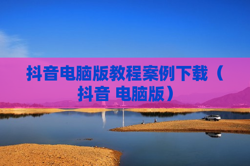 抖音电脑版教程案例下载（抖音 电脑版）