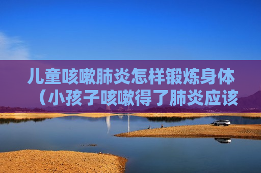 儿童咳嗽肺炎怎样锻炼身体（小孩子咳嗽得了肺炎应该怎么照顾）