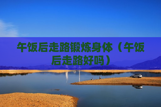 午饭后走路锻炼身体（午饭后走路好吗）