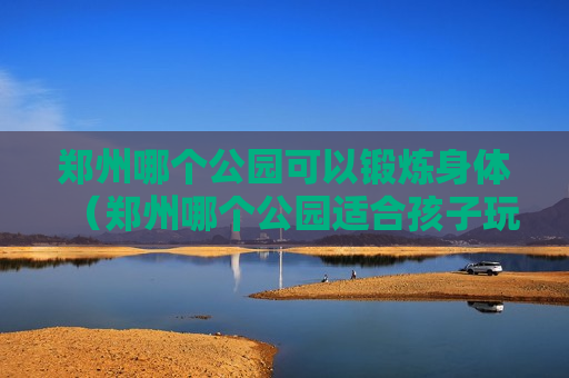 郑州哪个公园可以锻炼身体（郑州哪个公园适合孩子玩吗）
