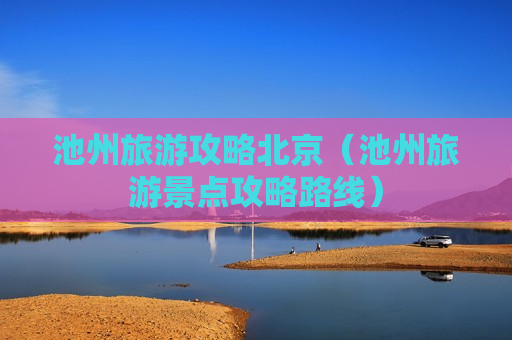 池州旅游攻略北京（池州旅游景点攻略路线）
