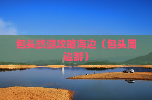 包头旅游攻略海边（包头周边游）