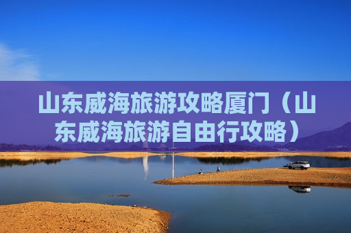 山东威海旅游攻略厦门（山东威海旅游自由行攻略）