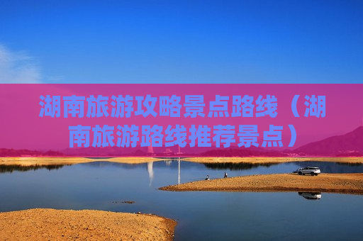 湖南旅游攻略景点路线（湖南旅游路线推荐景点）