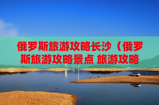 俄罗斯旅游攻略长沙（俄罗斯旅游攻略景点 旅游攻略）