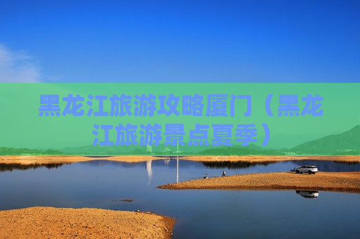 黑龙江旅游攻略厦门（黑龙江旅游景点夏季）