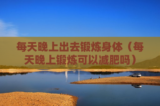 每天晚上出去锻炼身体（每天晚上锻炼可以减肥吗）