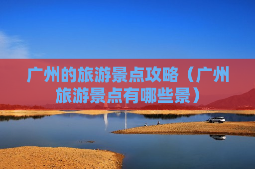 广州的旅游景点攻略（广州旅游景点有哪些景）