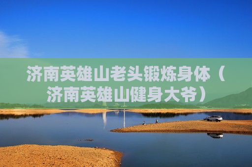 济南英雄山老头锻炼身体（济南英雄山健身大爷）