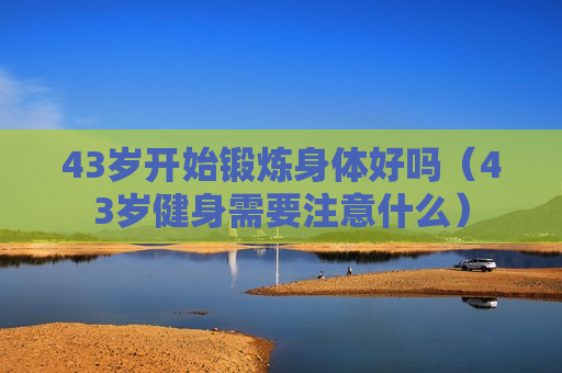 43岁开始锻炼身体好吗（43岁健身需要注意什么）