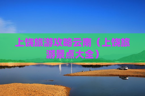 上饶旅游攻略云南（上饶旅游景点大全）