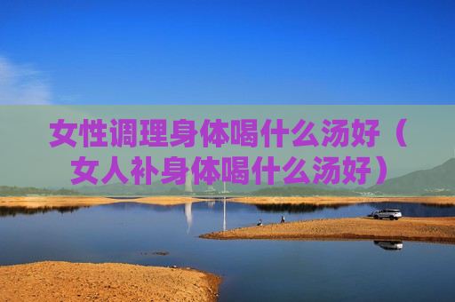 女性调理身体喝什么汤好（女人补身体喝什么汤好）