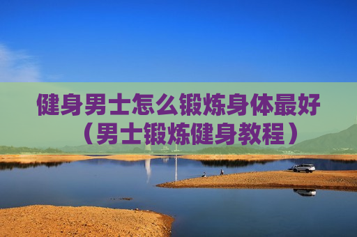 健身男士怎么锻炼身体最好（男士锻炼健身教程）