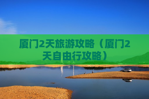 厦门2天旅游攻略（厦门2天自由行攻略）