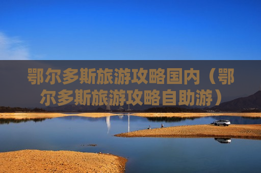 鄂尔多斯旅游攻略国内（鄂尔多斯旅游攻略自助游）