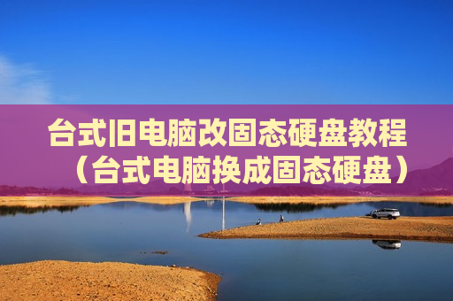 台式旧电脑改固态硬盘教程（台式电脑换成固态硬盘）