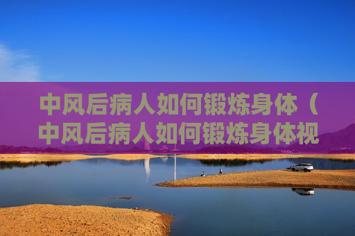 中风后病人如何锻炼身体（中风后病人如何锻炼身体视频）