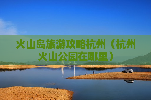 火山岛旅游攻略杭州（杭州火山公园在哪里）