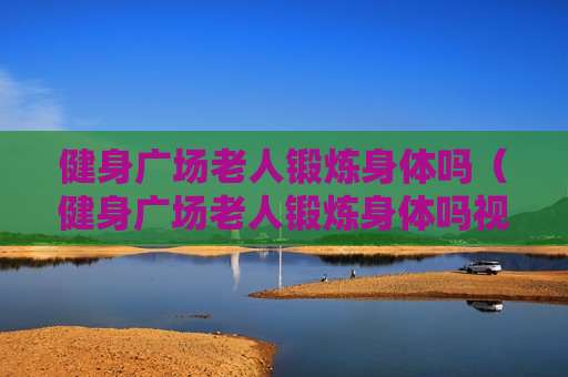健身广场老人锻炼身体吗（健身广场老人锻炼身体吗视频）
