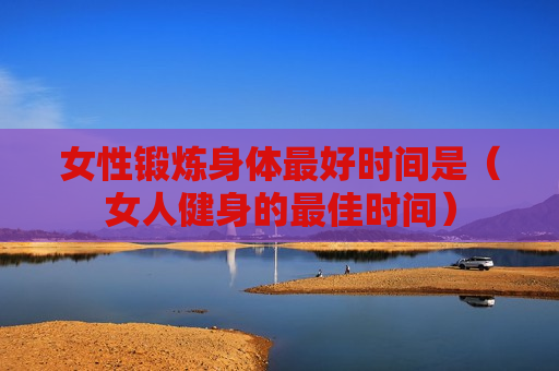 女性锻炼身体最好时间是（女人健身的最佳时间）