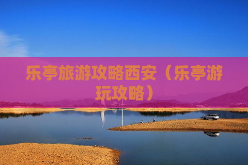 乐亭旅游攻略西安（乐亭游玩攻略）