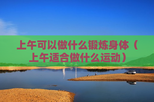 上午可以做什么锻炼身体（上午适合做什么运动）