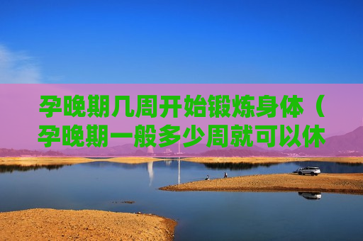 孕晚期几周开始锻炼身体（孕晚期一般多少周就可以休息了）